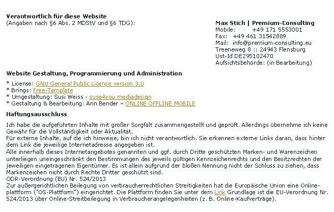 Textfeld:   Verantwortlich fr diese Website 
  (Angaben nach 6 Abs. 2 MDStV und 6 TDG):					 Max Stich | Premium-Consulting												 Mobile:	+49 171 5553001													 Fax:	+49 461 31542889														 Mail:  info@premium-consulting.eu												 Treeneweg 8 :: 24943 Flensburg
											 Ust-Id DE295102470
											 Aufsichtsbehrde: (in Bearbeitung)  Website Gestaltung, Programmierung und Administration  * License: GNU General Public License version 3.0
  * Brings: Free-Template
  * Umgestaltung: Susi Weiss - suse4you mediadesign
  * Gestaltung & Bearbeitung: Ann Bender  ONLINE OFFLINE MOBILE  Haftungsausschluss  Ich habe die aufgefhrten Inhalte mit groer Sorgfalt zusammengestellt und geprft. Allerdings bernehme ich keine 
  Gewhr fr die Vollstndigkeit oder Aktualitt.
  Fr externe Inhalte, auf die ich hinweise, bin ich nicht verantwortlich. Sie erkennen externe Links daran, dass hinter 
  dem Link die jeweilige Internetadresse angegeben ist.
  Alle innerhalb dieses Internetangebotes genannten und ggf. durch Dritte geschtzten Marken- und Warenzeichen 
  unterliegen uneingeschrnkt den Bestimmungen des jeweils gltigen Kennzeichenrechts und den Besitzrechten der 
  jeweiligen eingetragenen Eigentmer. Es ist allein aufgrund der bloen Nennung nicht der Schluss zu ziehen, dass  
  Markenzeichen nicht durch Rechte Dritter geschtzt sind.
  ODR-Verordnung (EU) Nr. 524/2013
  Zur auergerichtlichen Beilegung von verbraucherrechtlichen Streitigkeiten hat die Europische Union eine Online- 
  plattform ("OS-Plattform") eingerichtet. Die Plattform finden Sie unter dem Link Grundlage ist die EU-Verordnung Nr. 
  524/2013 ber Online-Streitbeilegung in Verbraucherangelegenheiten (z. B. Online-Kaufvertrge).